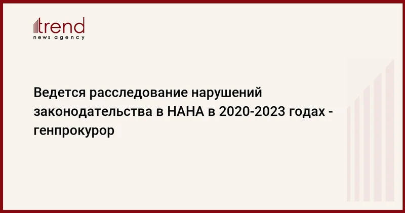 Ведется расследование нарушений законодательства в НАНА в 2020 2023 годах генпрокурор