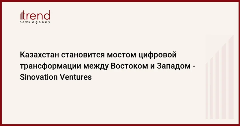 Казахстан становится мостом цифровой трансформации между Востоком и Западом Sinovation Ventures