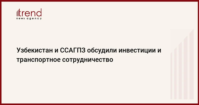 Узбекистан и ССАГПЗ обсудили инвестиции и транспортное сотрудничество