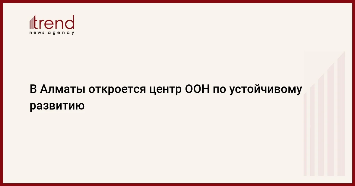 В Алматы откроется центр ООН по устойчивому развитию