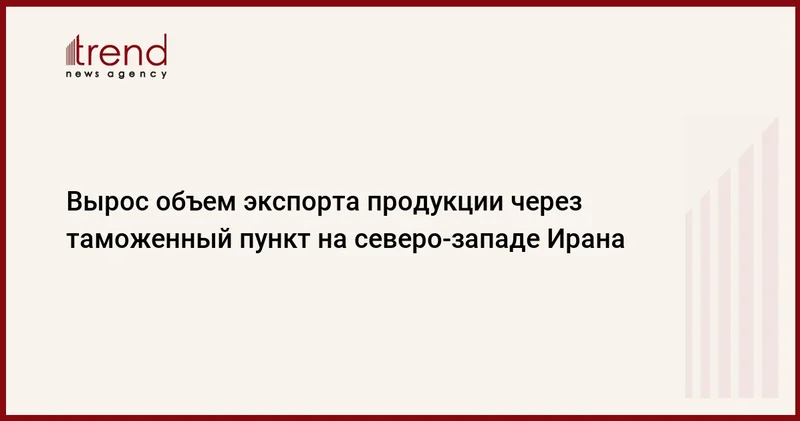 Вырос объем экспорта продукции через таможенный пункт на северо западе Ирана