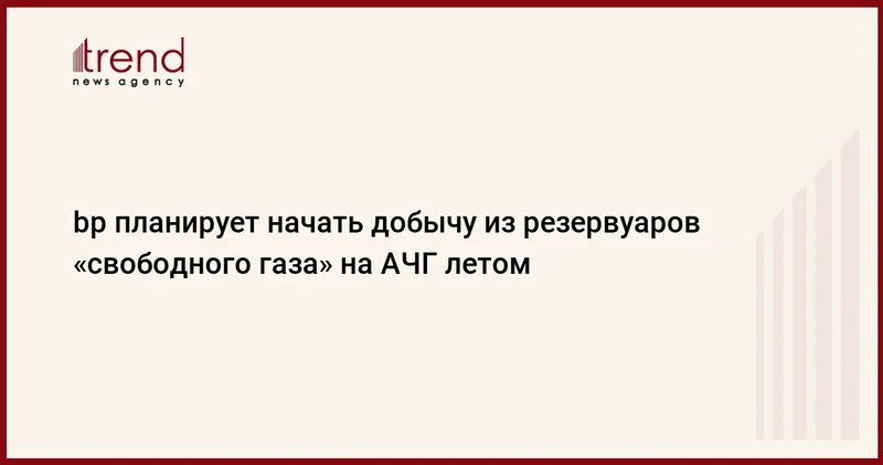 bp планирует начать добычу из резервуаров свободного газа на АЧГ летом