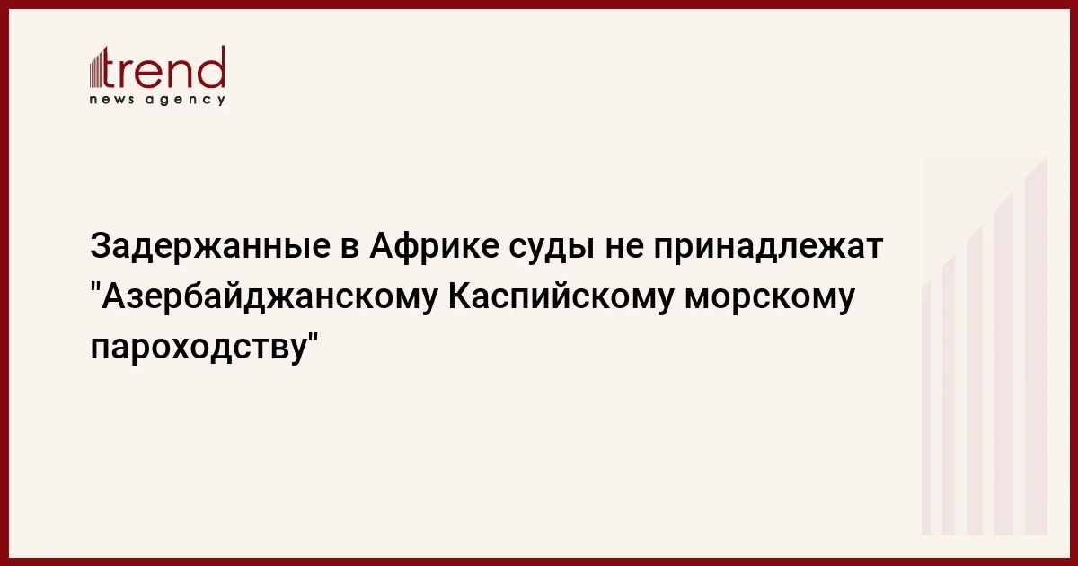 Задержанные в Африке суды не принадлежат Азербайджанскому Каспийскому морскому пароходству