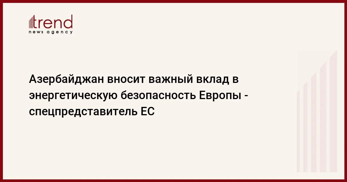 Азербайджан вносит важный вклад в энергетическую безопасность Европы спецпредставитель ЕС