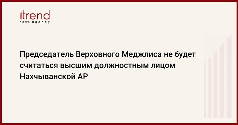 Председатель Верховного Меджлиса не будет считаться высшим должностным лицом Нахчыванской АР
