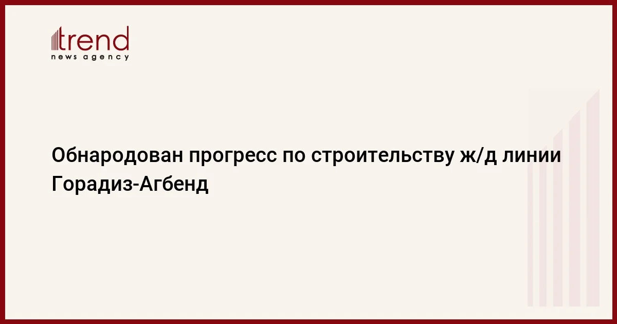 Обнародован прогресс по строительству ж/д линии ГорадизАгбенд