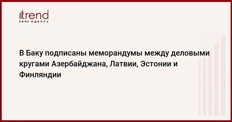 В Баку подписаны меморандумы между деловыми кругами Азербайджана, Латвии, Эстонии и Финляндии