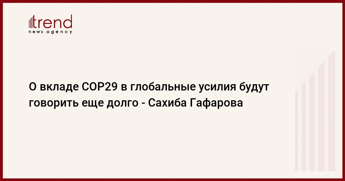 О вкладе COP29 в глобальные усилия будут говорить еще долго Сахиба Гафарова