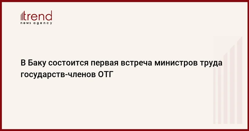 В Баку состоится первая встреча министров труда государств членов ОТГ