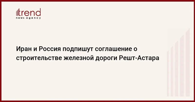 Иран и Россия подпишут соглашение о строительстве железной дороги Решт Астара