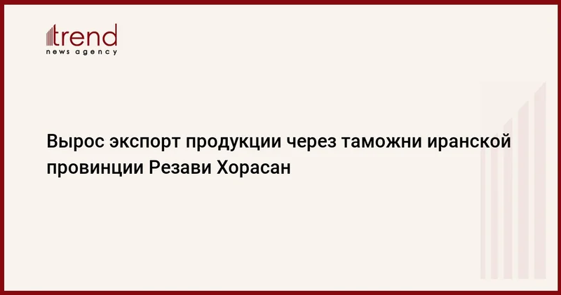 Вырос экспорт продукции через таможни иранской провинции Резави Хорасан