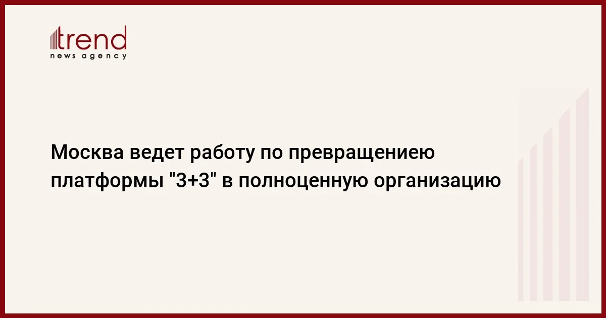 Москва ведет работу по превращениею платформы 3+3 в полноценную организацию